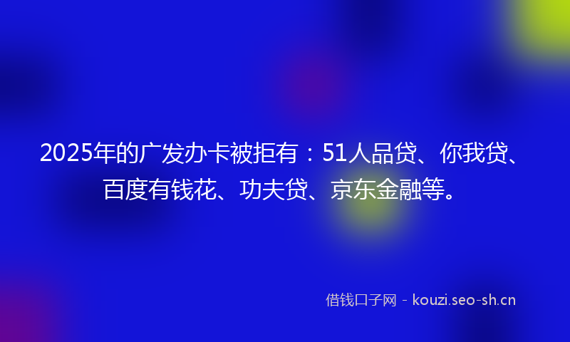 2025年的广发办卡被拒有：51人品贷、你我贷、百度有钱花、功夫贷、京东金融等。