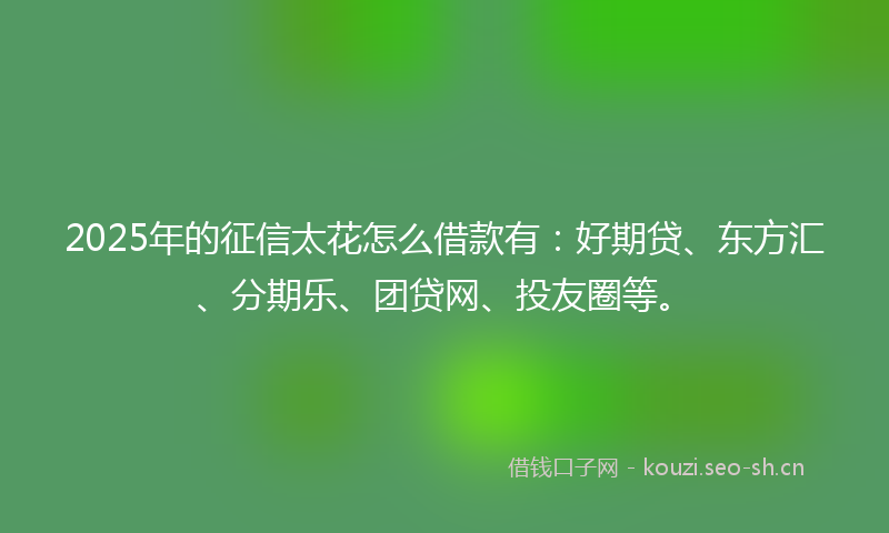 2025年的征信太花怎么借款有：好期贷、东方汇、分期乐、团贷网、投友圈等。
