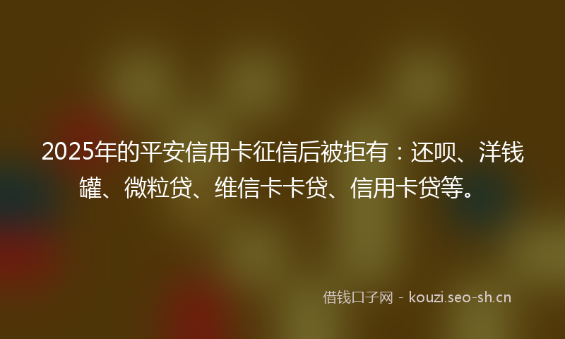 2025年的平安信用卡征信后被拒有：还呗、洋钱罐、微粒贷、维信卡卡贷、信用卡贷等。