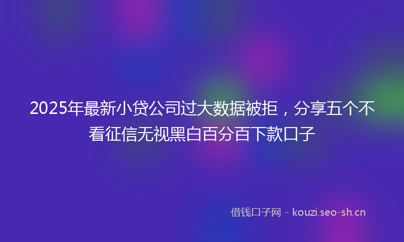 2025年最新小贷公司过大数据被拒，分享五个不看征信无视黑白百分百下款口子