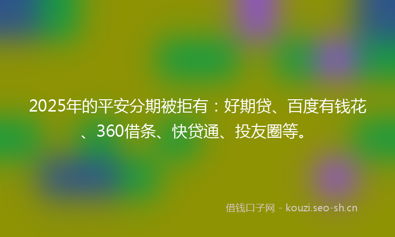 2025年的平安分期被拒有：好期贷、百度有钱花、360借条、快贷通、投友圈等。