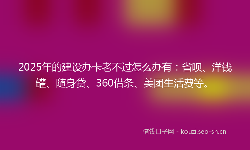 2025年的建设办卡老不过怎么办有：省呗、洋钱罐、随身贷、360借条、美团生活费等。