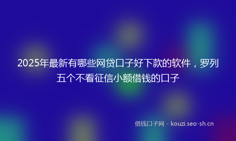 2025年最新有哪些网贷口子好下款的软件，罗列五个不看征信小额借钱的口子
