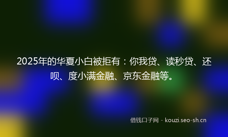 2025年的华夏小白被拒有：你我贷、读秒贷、还呗、度小满金融、京东金融等。
