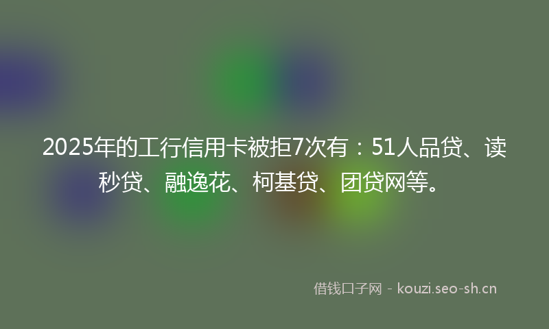 2025年的工行信用卡被拒7次有：51人品贷、读秒贷、融逸花、柯基贷、团贷网等。