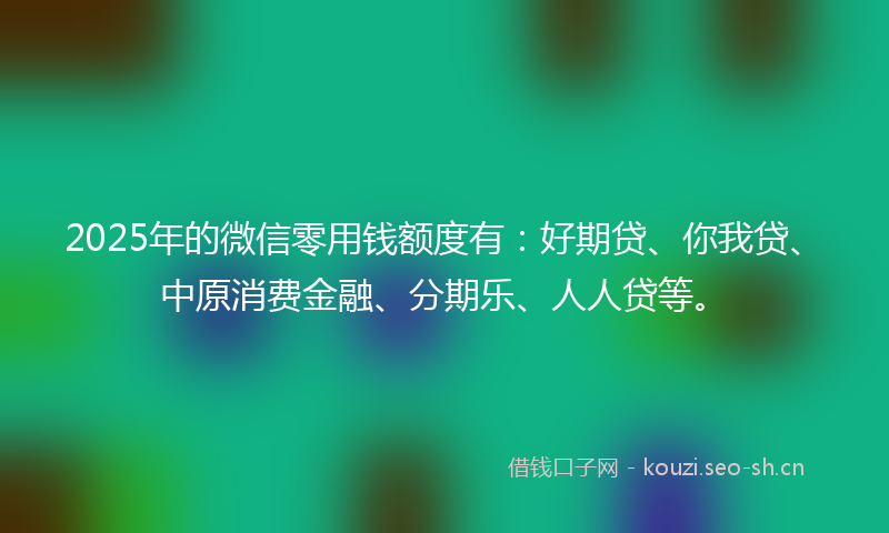 2025年的微信零用钱额度有：好期贷、你我贷、中原消费金融、分期乐、人人贷等。
