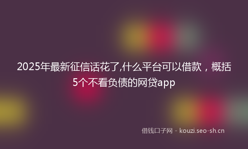 2025年最新征信话花了,什么平台可以借款，概括5个不看负债的网贷app