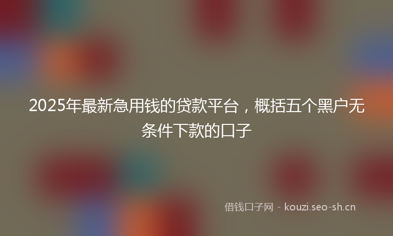 2025年最新急用钱的贷款平台，概括五个黑户无条件下款的口子