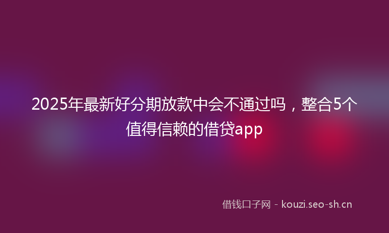 2025年最新好分期放款中会不通过吗，整合5个值得信赖的借贷app