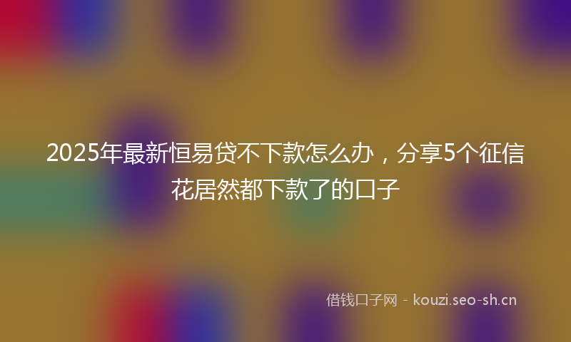 2025年最新恒易贷不下款怎么办，分享5个征信花居然都下款了的口子