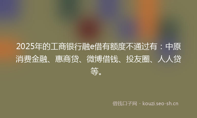 2025年的工商银行融e借有额度不通过有：中原消费金融、惠商贷、微博借钱、投友圈、人人贷等。