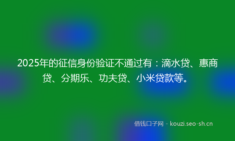 2025年的征信身份验证不通过有：滴水贷、惠商贷、分期乐、功夫贷、小米贷款等。