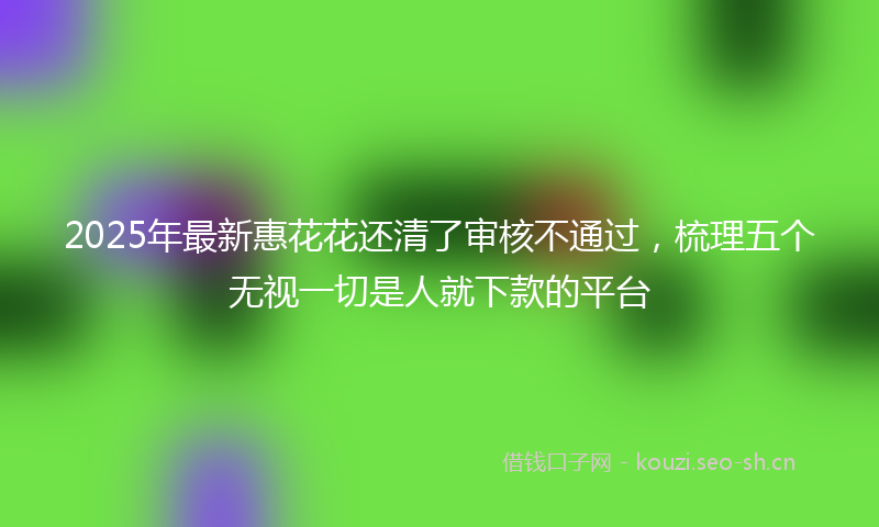 2025年最新惠花花还清了审核不通过，梳理五个无视一切是人就下款的平台