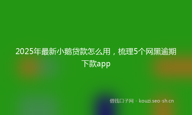 2025年最新小鹅贷款怎么用，梳理5个网黑逾期下款app