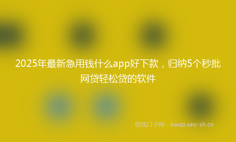 2025年最新急用钱什么app好下款，归纳5个秒批网贷轻松贷的软件