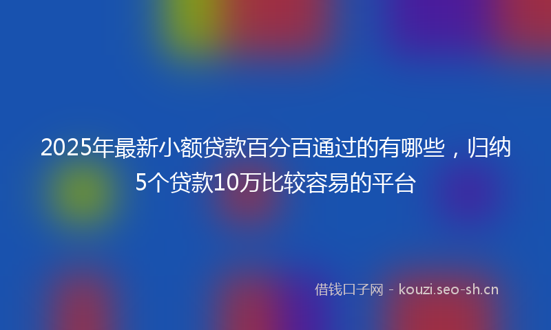 2025年最新小额贷款百分百通过的有哪些，归纳5个贷款10万比较容易的平台