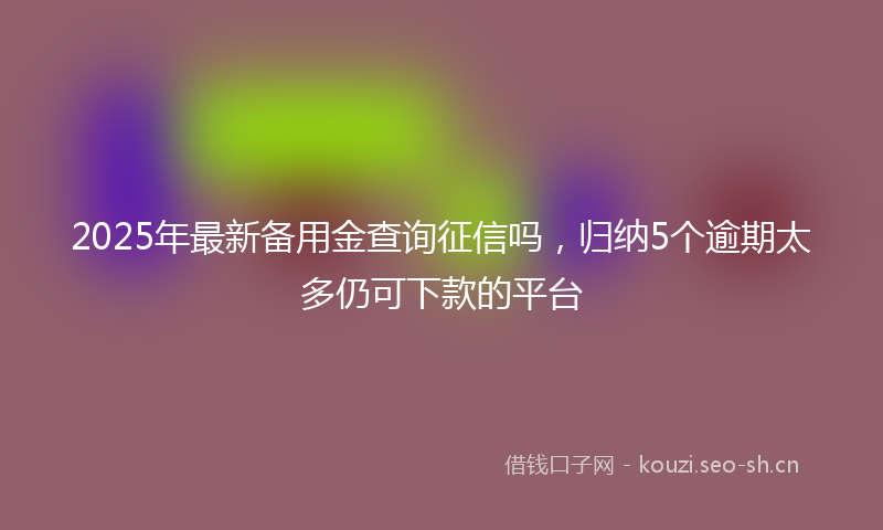 2025年最新备用金查询征信吗，归纳5个逾期太多仍可下款的平台