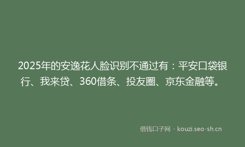 2025年的安逸花人脸识别不通过有：平安口袋银行、我来贷、360借条、投友圈、京东金融等。