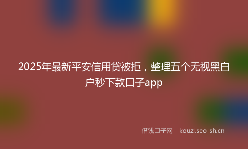 2025年最新平安信用贷被拒，整理五个无视黑白户秒下款口子app