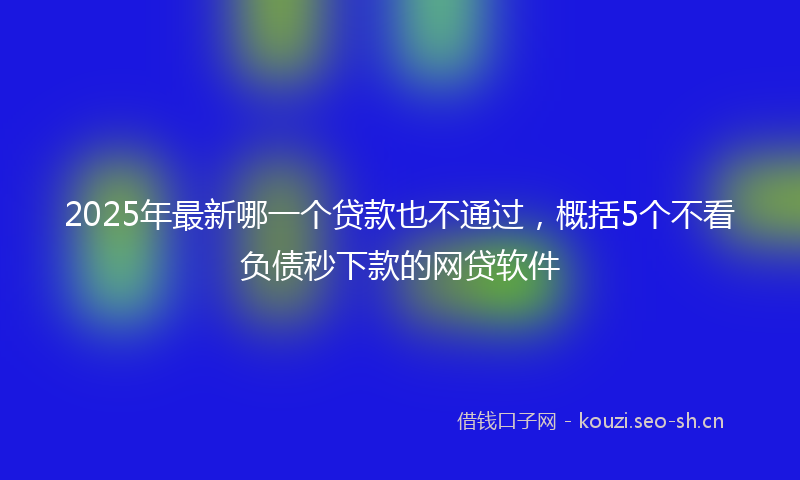 2025年最新哪一个贷款也不通过,概括5个不看负债秒下款的网贷软件