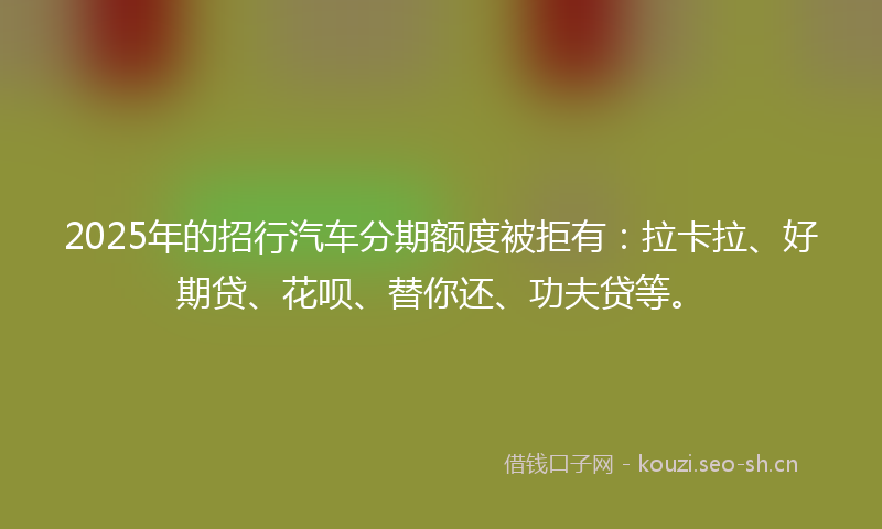 2025年的招行汽车分期额度被拒有：拉卡拉、好期贷、花呗、替你还、功夫贷等。