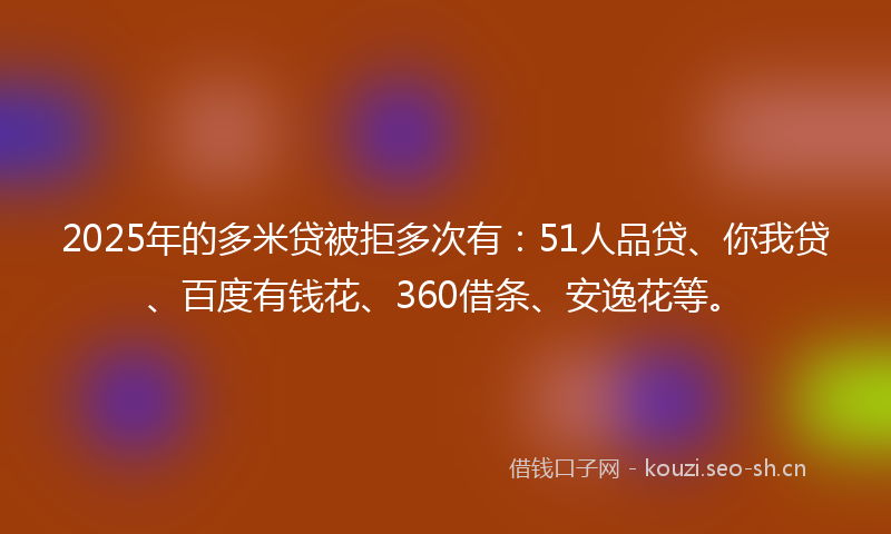 2025年的多米贷被拒多次有：51人品贷、你我贷、百度有钱花、360借条、安逸花等。