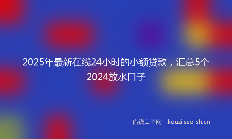 2025年最新在线24小时的小额贷款，汇总5个2024放水口子