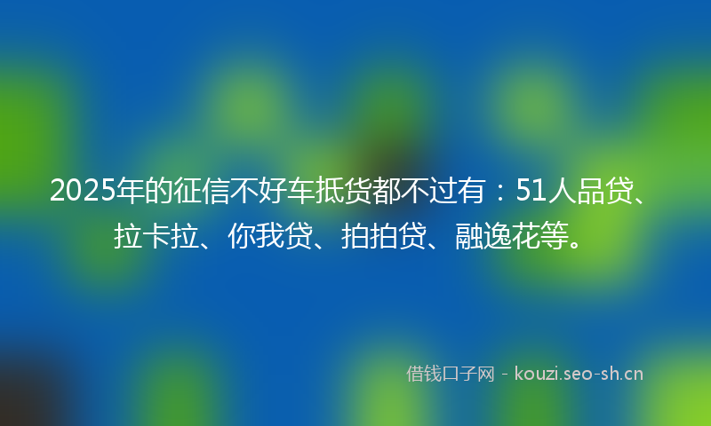 2025年的征信不好车抵货都不过有：51人品贷、拉卡拉、你我贷、拍拍贷、融逸花等。