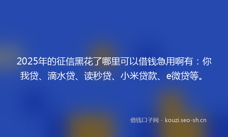 2025年的征信黑花了哪里可以借钱急用啊有：你我贷、滴水贷、读秒贷、小米贷款、e微贷等。