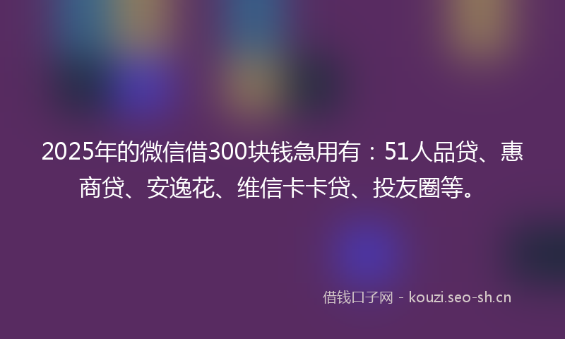 2025年的微信借300块钱急用有：51人品贷、惠商贷、安逸花、维信卡卡贷、投友圈等。