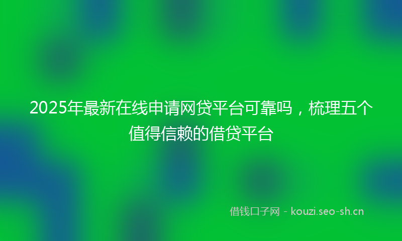 2025年最新在线申请网贷平台可靠吗，梳理五个值得信赖的借贷平台