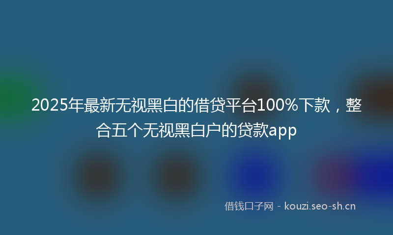 2025年最新无视黑白的借贷平台100%下款，整合五个无视黑白户的贷款app