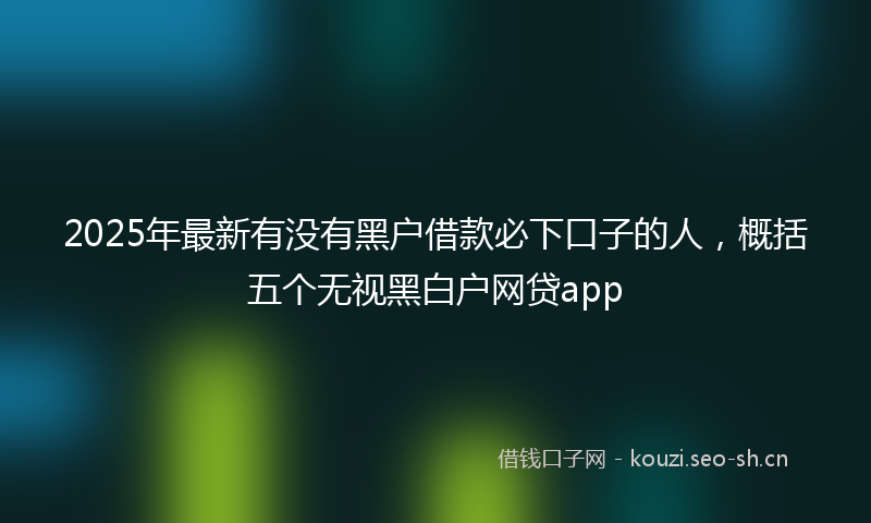 2025年最新有没有黑户借款必下口子的人，概括五个无视黑白户网贷app