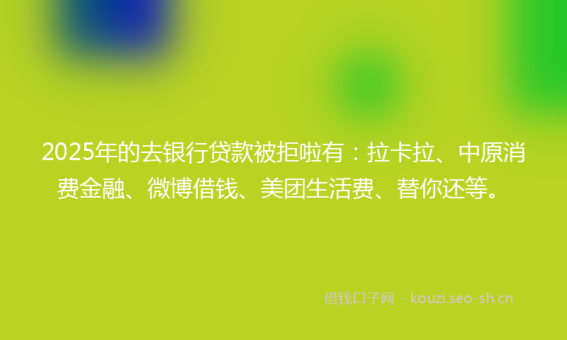 2025年的去银行贷款被拒啦有：拉卡拉、中原消费金融、微博借钱、美团生活费、替你还等。