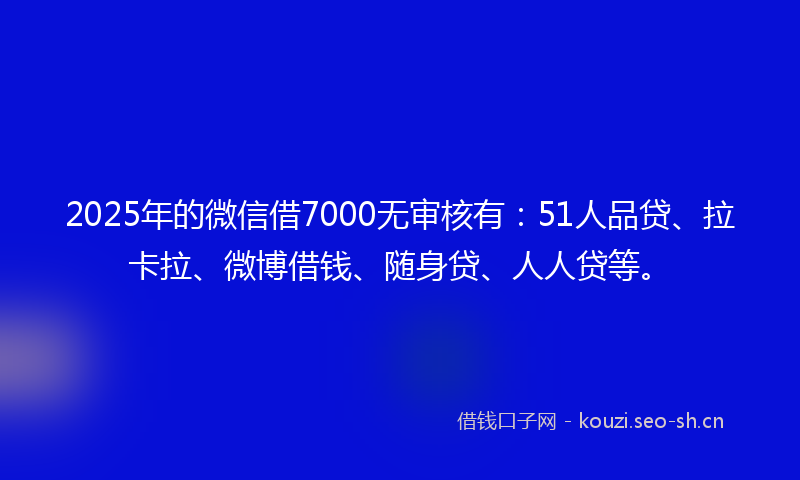 2025年的微信借7000无审核有：51人品贷、拉卡拉、微博借钱、随身贷、人人贷等。