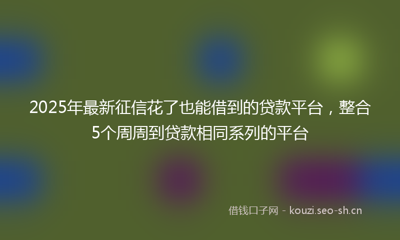 2025年最新征信花了也能借到的贷款平台，整合5个周周到贷款相同系列的平台
