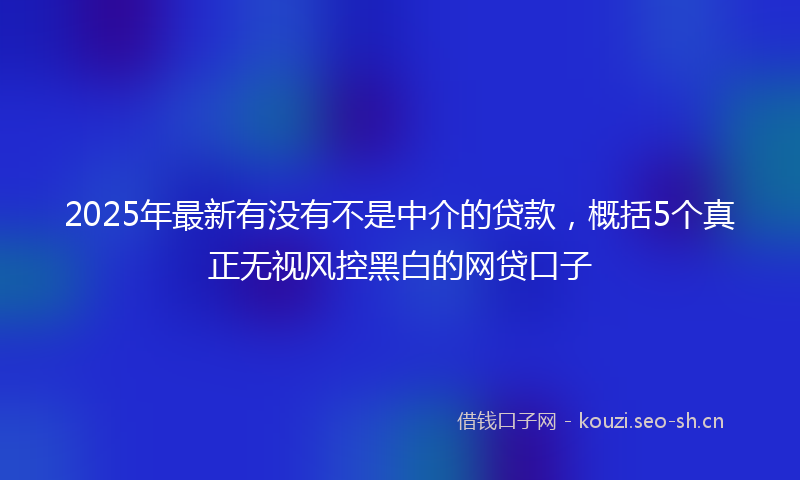 2025年最新有没有不是中介的贷款，概括5个真正无视风控黑白的网贷口子