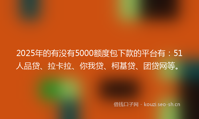 2025年的有没有5000额度包下款的平台有：51人品贷、拉卡拉、你我贷、柯基贷、团贷网等。