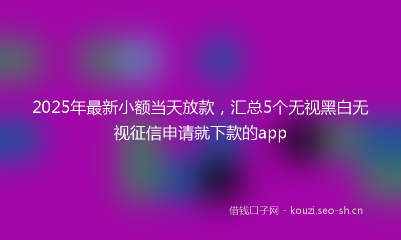 2025年最新小额当天放款，汇总5个无视黑白无视征信申请就下款的app