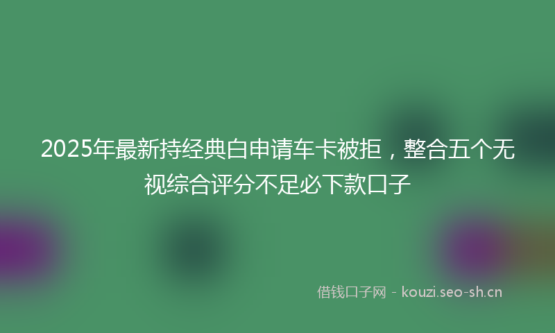 2025年最新持经典白申请车卡被拒，整合五个无视综合评分不足必下款口子