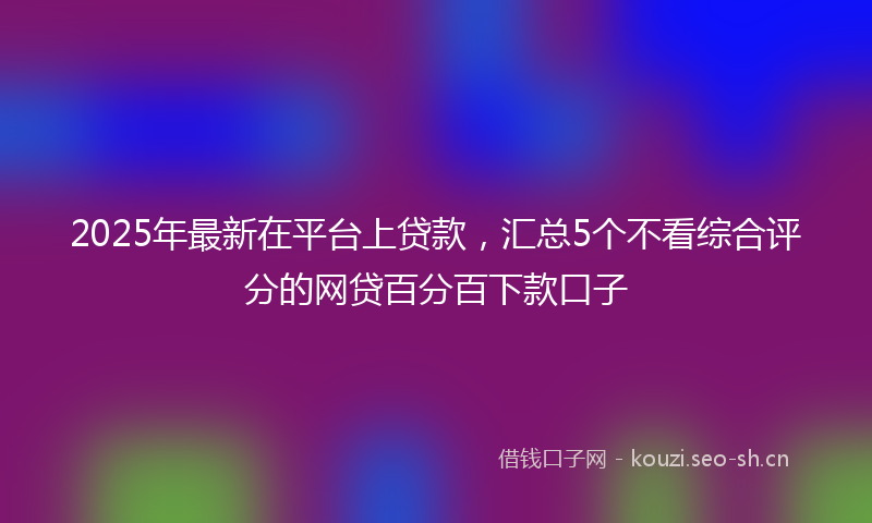 2025年最新在平台上贷款，汇总5个不看综合评分的网贷百分百下款口子