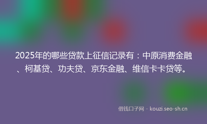 2025年的哪些贷款上征信记录有:中原消费金融、柯基贷、功夫贷、京东金融、维信卡卡贷等。