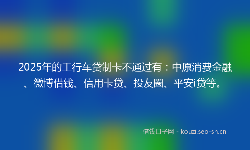 2025年的工行车贷制卡不通过有：中原消费金融、微博借钱、信用卡贷、投友圈、平安i贷等。