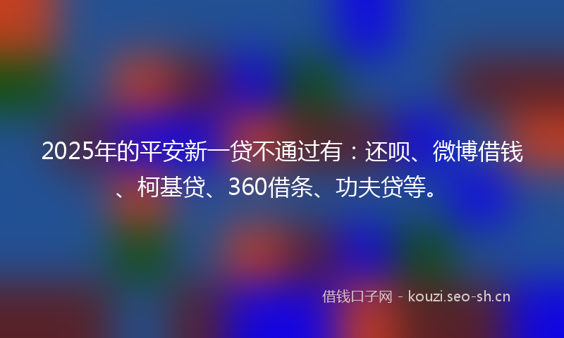 2025年的平安新一贷不通过有：还呗、微博借钱、柯基贷、360借条、功夫贷等。