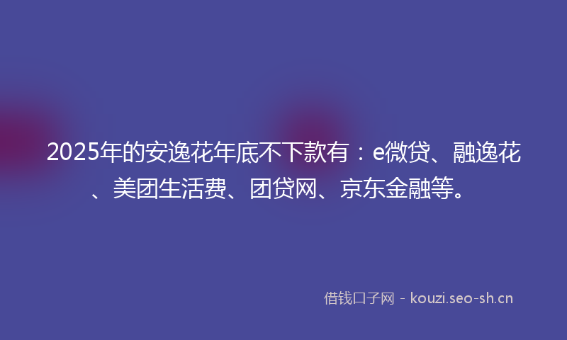 2025年的安逸花年底不下款有:e微贷、融逸花、美团生活费、团贷网、京东金融等。