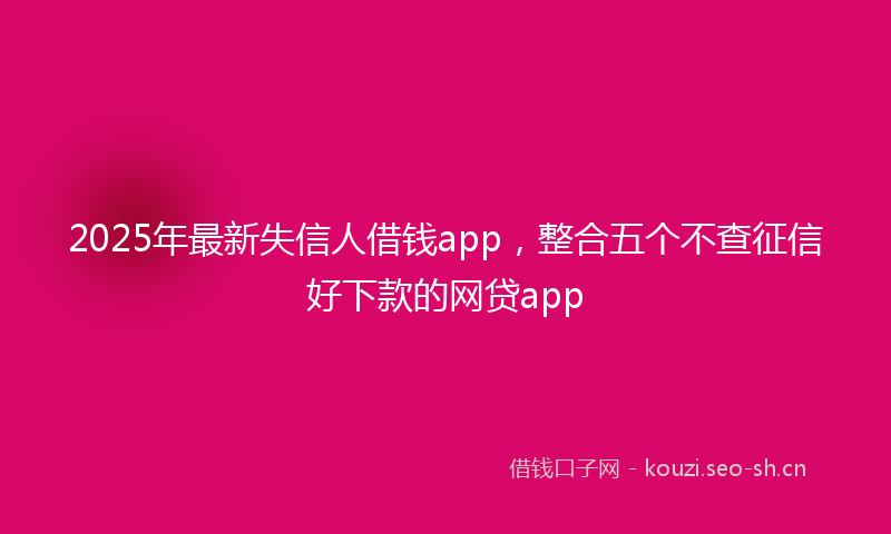2025年最新失信人借钱app，整合五个不查征信好下款的网贷app