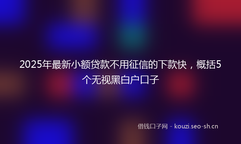 2025年最新小额贷款不用征信的下款快，概括5个无视黑白户口子