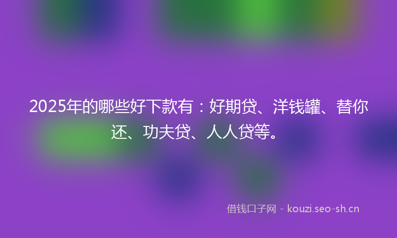 2025年的哪些好下款有:好期贷、洋钱罐、替你还、功夫贷、人人贷等。