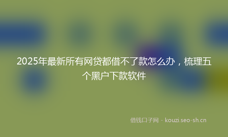 2025年最新所有网贷都借不了款怎么办，梳理五个黑户下款软件