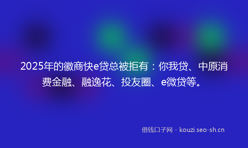 2025年的徽商快e贷总被拒有：你我贷、中原消费金融、融逸花、投友圈、e微贷等。